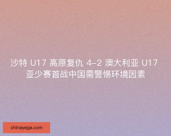 沙特 U17 高原复仇 4-2 澳大利亚 U17 亚少赛首战中国需警惕环境因素