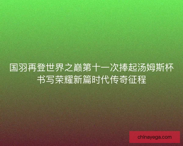国羽再登世界之巅第十一次捧起汤姆斯杯书写荣耀新篇时代传奇征程