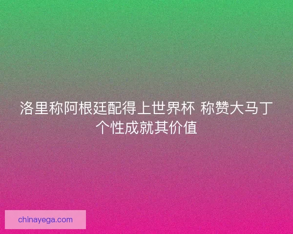 洛里称阿根廷配得上世界杯 称赞大马丁个性成就其价值