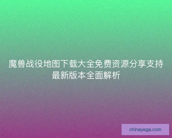 魔兽战役地图下载大全免费资源分享支持最新版本全面解析