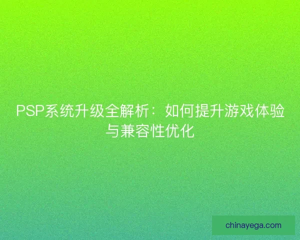 PSP系统升级全解析：如何提升游戏体验与兼容性优化