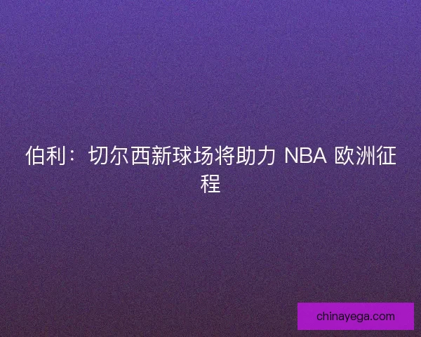 伯利：切尔西新球场将助力 NBA 欧洲征程