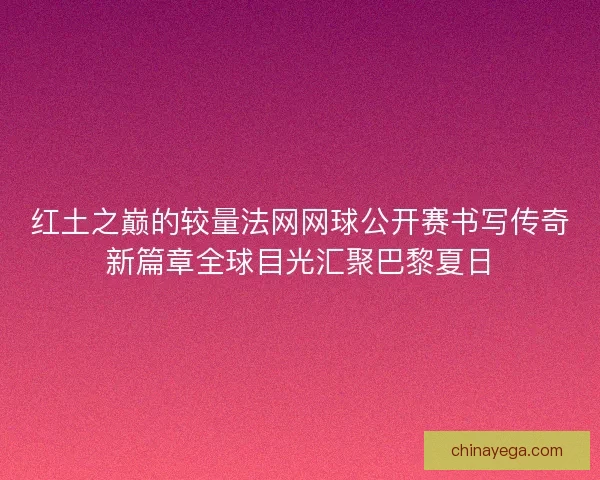 红土之巅的较量法网网球公开赛书写传奇新篇章全球目光汇聚巴黎夏日