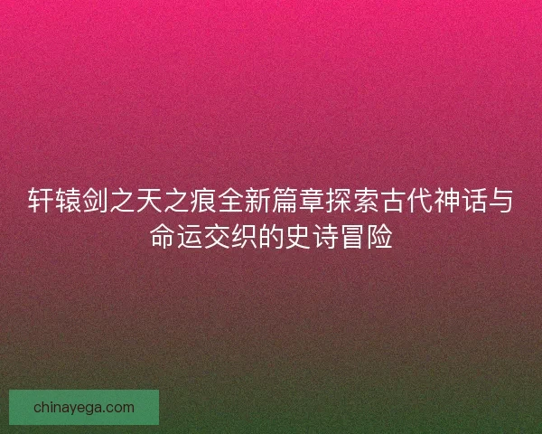 轩辕剑之天之痕全新篇章探索古代神话与命运交织的史诗冒险
