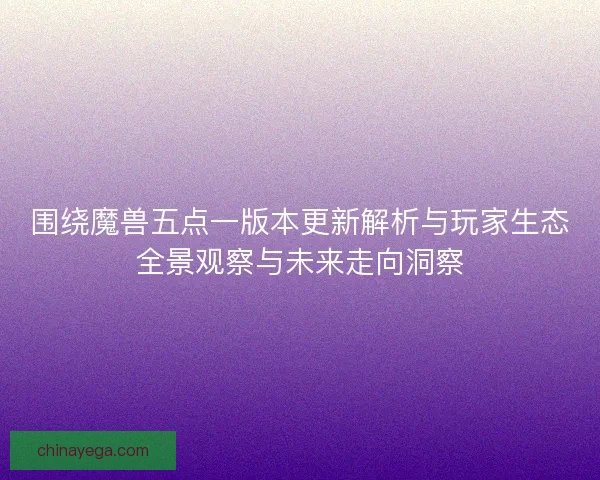 围绕魔兽五点一版本更新解析与玩家生态全景观察与未来走向洞察