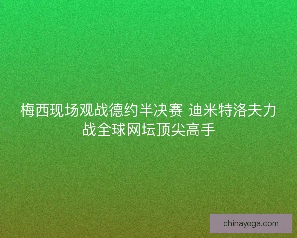 梅西现场观战德约半决赛 迪米特洛夫力战全球网坛顶尖高手