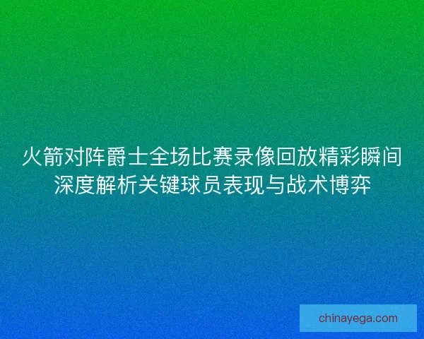 火箭对阵爵士全场比赛录像回放精彩瞬间深度解析关键球员表现与战术博弈