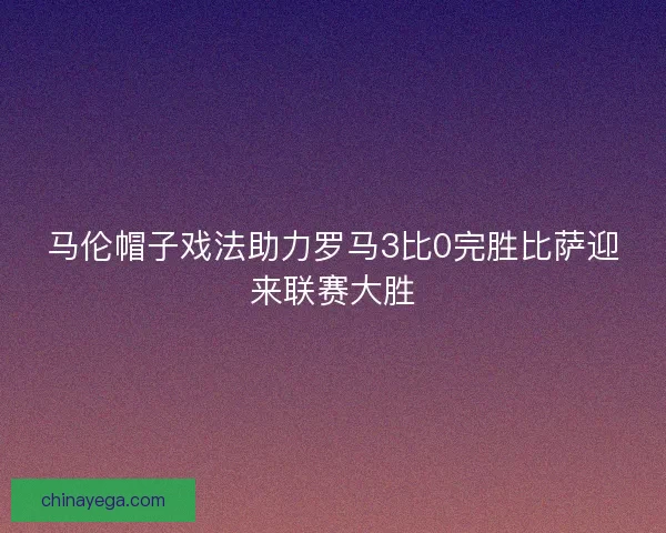 马伦帽子戏法助力罗马3比0完胜比萨迎来联赛大胜