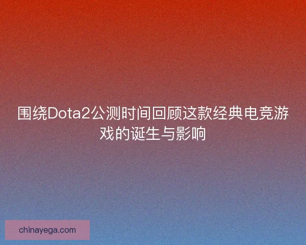 围绕Dota2公测时间回顾这款经典电竞游戏的诞生与影响