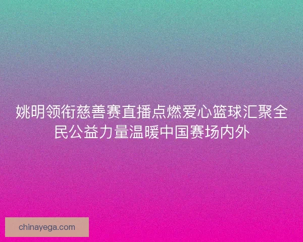 姚明领衔慈善赛直播点燃爱心篮球汇聚全民公益力量温暖中国赛场内外