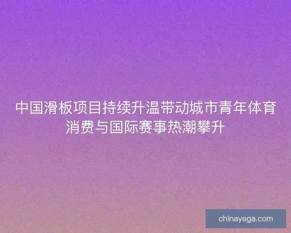中国滑板项目持续升温带动城市青年体育消费与国际赛事热潮攀升