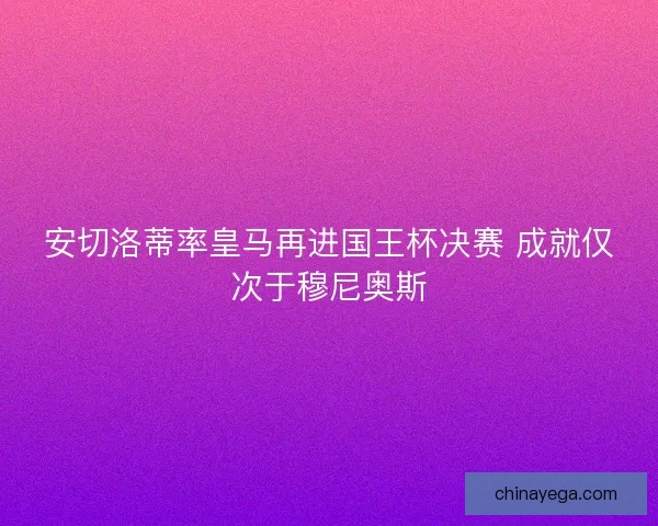安切洛蒂率皇马再进国王杯决赛 成就仅次于穆尼奥斯