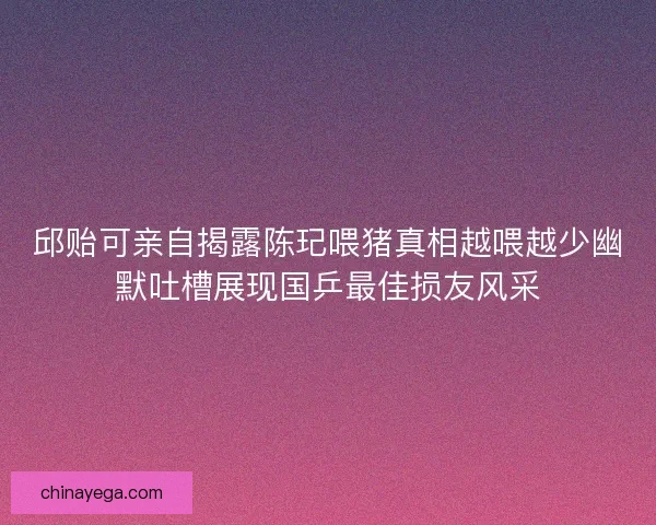 邱贻可亲自揭露陈玘喂猪真相越喂越少幽默吐槽展现国乒最佳损友风采