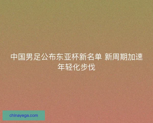 中国男足公布东亚杯新名单 新周期加速年轻化步伐