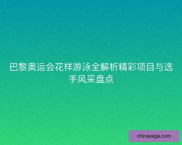 巴黎奥运会花样游泳全解析精彩项目与选手风采盘点