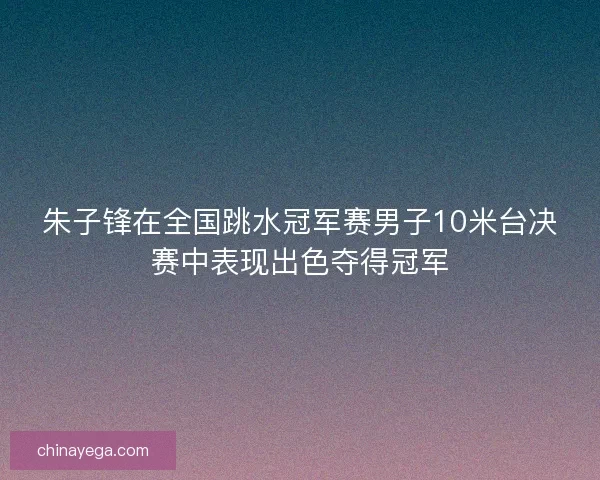 朱子锋在全国跳水冠军赛男子10米台决赛中表现出色夺得冠军