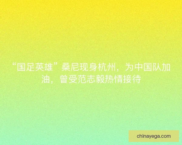 “国足英雄” 桑尼现身杭州，为中国队加油，曾受范志毅热情接待