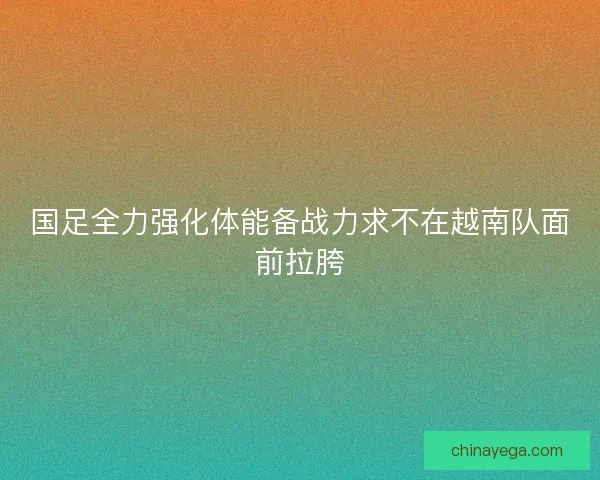 国足全力强化体能备战力求不在越南队面前拉胯