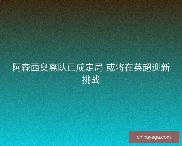 阿森西奥离队已成定局 或将在英超迎新挑战