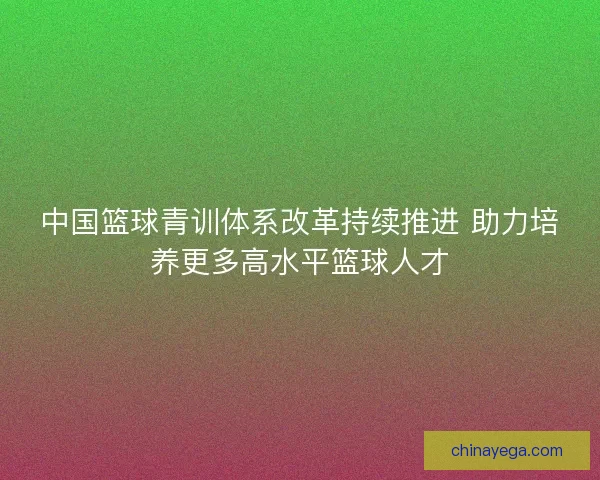 中国篮球青训体系改革持续推进 助力培养更多高水平篮球人才 中国篮球青训体系改革持续推进 助力培养更多高水平篮球人才